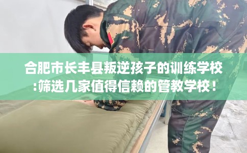 合肥市长丰县叛逆孩子的训练学校:筛选几家值得信赖的管教学校! 合肥市长丰县叛逆孩子的训练学校:筛选几家值得信赖的管教学校!