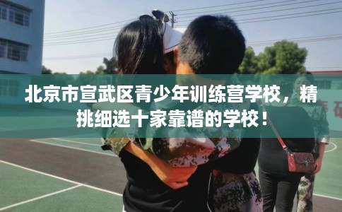 北京市宣武区青少年训练营学校,精挑细选十家靠谱的学校! 北京市宣武区青少年训练营学校,精挑细选十家靠谱的学校!