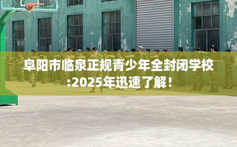 阜阳市临泉正规青少年全封闭学校:2025年迅速了解！