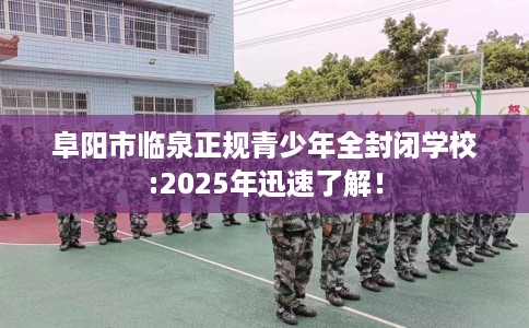阜阳市临泉正规青少年全封闭学校:2025年迅速了解！