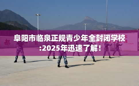 阜阳市临泉正规青少年全封闭学校:2025年迅速了解！