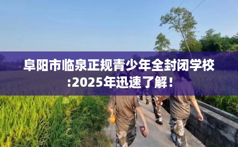 阜阳市临泉正规青少年全封闭学校:2025年迅速了解！