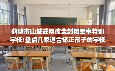 鹤壁市山城戒网瘾全封闭军事特训学校:盘点几家适合矫正孩子的学校！