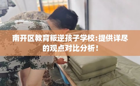 南开区教育叛逆孩子学校:提供详尽的观点对比分析！