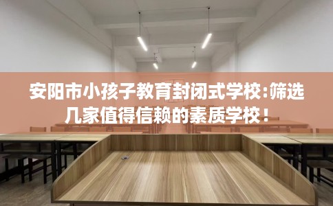 安阳市小孩子教育封闭式学校:筛选几家值得信赖的素质学校！