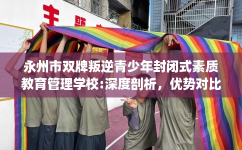 永州市双牌叛逆青少年封闭式素质教育管理学校:深度剖析，优势对比一目了然！