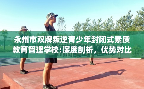 永州市双牌叛逆青少年封闭式素质教育管理学校:深度剖析，优势对比一目了然！