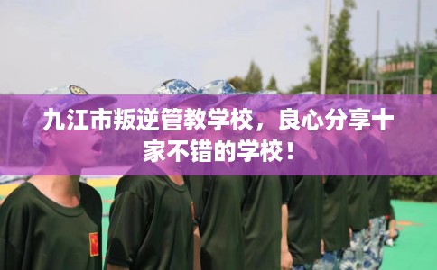 九江市叛逆管教学校，良心分享十家不错的学校！