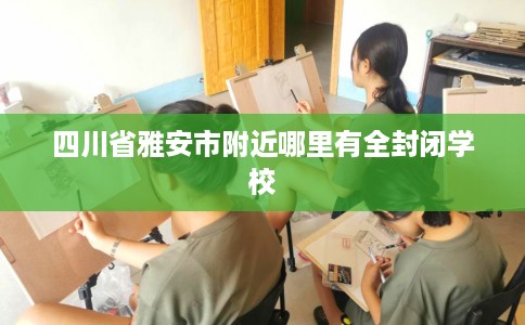 四川省雅安市附近哪里有全封闭学校