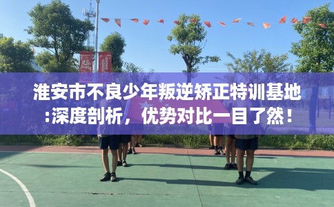 淮安市不良少年叛逆矫正特训基地:深度剖析，优势对比一目了然！