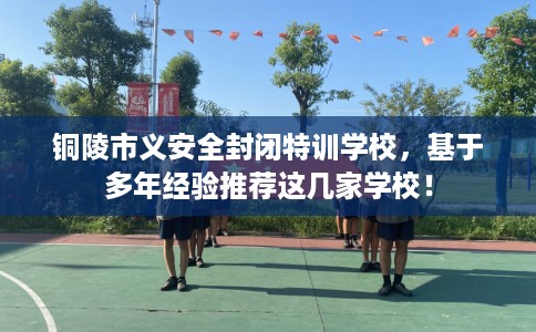 铜陵市义安全封闭特训学校,基于多年经验推荐这几家学校! 铜陵市义安全封闭特训学校,基于多年经验推荐这几家学校!