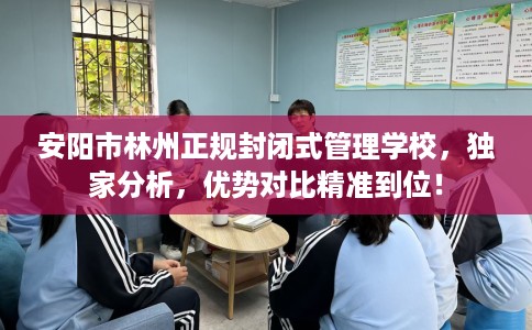 安阳市林州正规封闭式管理学校，独家分析，优势对比精准到位！
