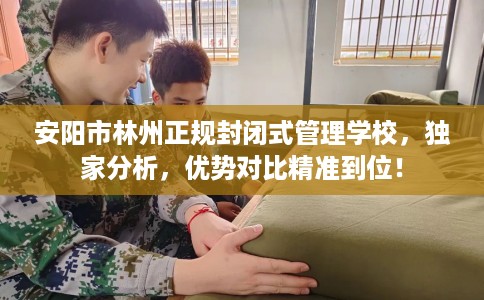 安阳市林州正规封闭式管理学校，独家分析，优势对比精准到位！