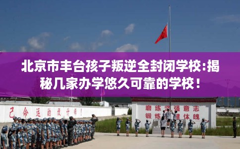 北京市丰台孩子叛逆全封闭学校:揭秘几家办学悠久可靠的学校！