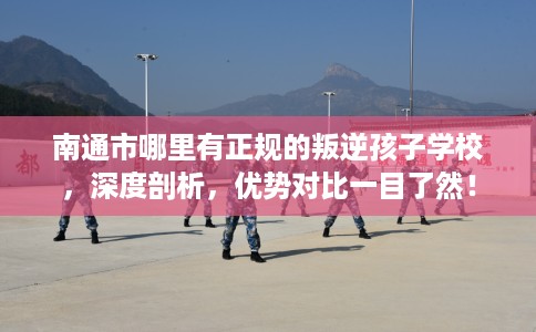 南通市哪里有正规的叛逆孩子学校，深度剖析，优势对比一目了然！