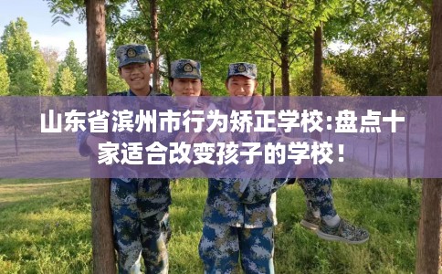 山东省滨州市行为矫正学校:盘点十家适合改变孩子的学校！