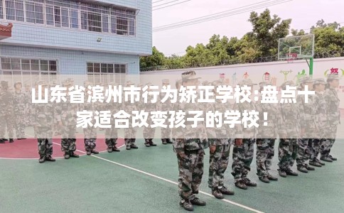 山东省滨州市行为矫正学校:盘点十家适合改变孩子的学校！