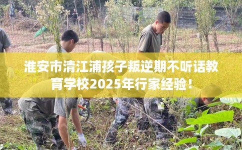 淮安市清江浦孩子叛逆期不听话教育学校2025年行家经验！