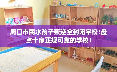 周口市商水孩子叛逆全封闭学校:盘点十家正规可靠的学校！