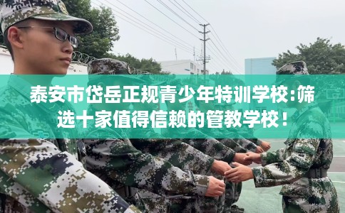 泰安市岱岳正规青少年特训学校:筛选十家值得信赖的管教学校! 泰安市岱岳正规青少年特训学校:筛选十家值得信赖的管教学校!