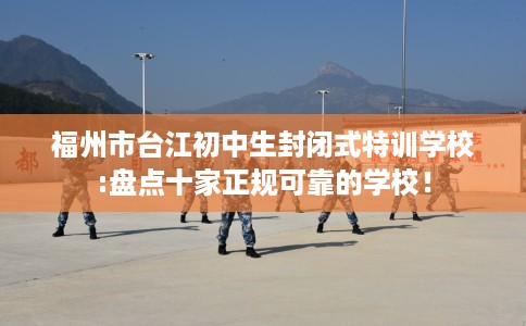 福州市台江初中生封闭式特训学校:盘点十家正规可靠的学校! 福州市台江初中生封闭式特训学校:盘点十家正规可靠的学校!