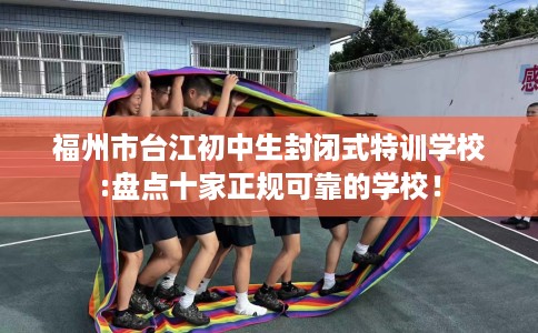 福州市台江初中生封闭式特训学校:盘点十家正规可靠的学校! 福州市台江初中生封闭式特训学校:盘点十家正规可靠的学校!