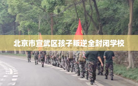 北京市宣武区孩子叛逆全封闭学校 北京市宣武区孩子叛逆全封闭学校