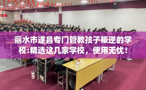 丽水市遂昌专门管教孩子叛逆的学校:精选这几家学校，使用无忧！