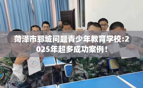 菏泽市郓城问题青少年教育学校:2025年超多成功案例! 菏泽市郓城问题青少年教育学校:2025年超多成功案例!