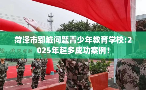 菏泽市郓城问题青少年教育学校:2025年超多成功案例! 菏泽市郓城问题青少年教育学校:2025年超多成功案例!