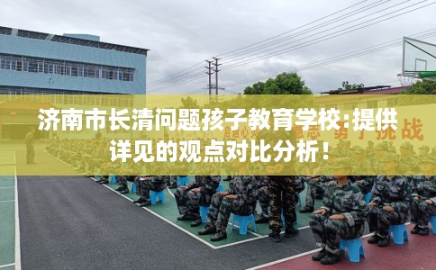 济南市长清问题孩子教育学校:提供详见的观点对比分析！