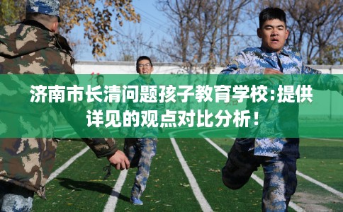济南市长清问题孩子教育学校:提供详见的观点对比分析！