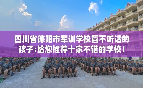 四川省德阳市军训学校管不听话的孩子:给您推荐十家不错的学校！