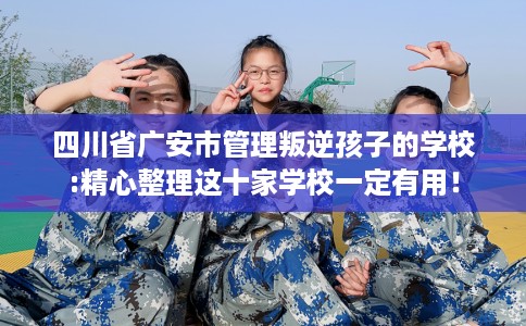 四川省广安市管理叛逆孩子的学校:精心整理这十家学校一定有用！