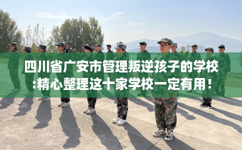 四川省广安市管理叛逆孩子的学校:精心整理这十家学校一定有用！