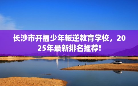 长沙市开福少年叛逆教育学校,2025年最新排名推荐! 长沙市开福少年叛逆教育学校,2025年最新排名推荐!