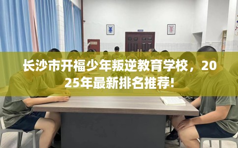 长沙市开福少年叛逆教育学校，2025年最新排名推荐!