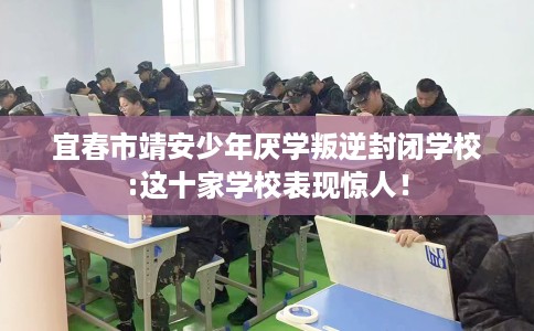 宜春市靖安少年厌学叛逆封闭学校:这十家学校表现惊人！