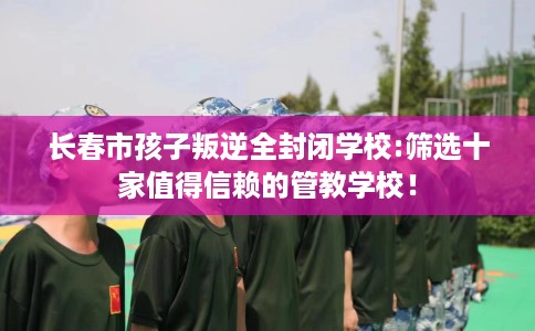 长春市孩子叛逆全封闭学校:筛选十家值得信赖的管教学校! 长春市孩子叛逆全封闭学校:筛选十家值得信赖的管教学校!