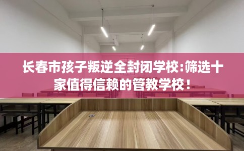 长春市孩子叛逆全封闭学校:筛选十家值得信赖的管教学校！