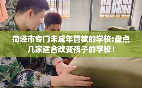 菏泽市专门未成年管教的学校:盘点几家适合改变孩子的学校! 菏泽市专门未成年管教的学校:盘点几家适合改变孩子的学校!
