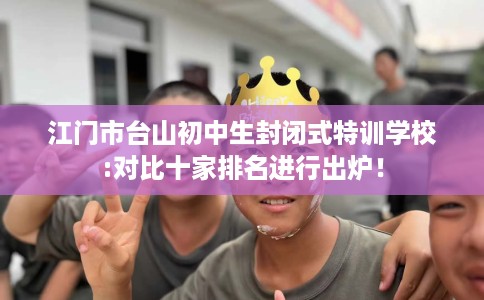 江门市台山初中生封闭式特训学校:对比十家排名进行出炉！