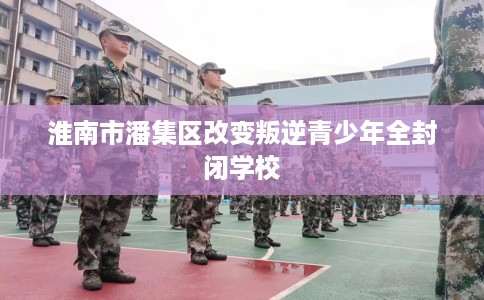 淮南市潘集区改变叛逆青少年全封闭学校