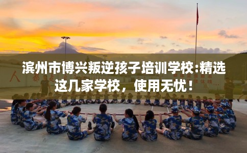 滨州市博兴叛逆孩子培训学校:精选这几家学校,使用无忧! 滨州市博兴叛逆孩子培训学校:精选这几家学校,使用无忧!