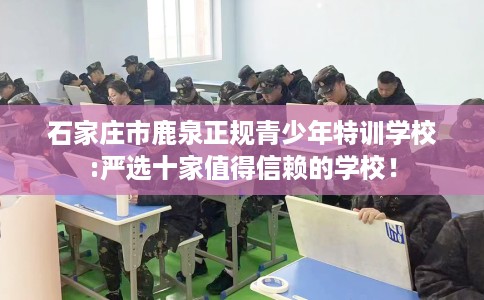 石家庄市鹿泉正规青少年特训学校:严选十家值得信赖的学校! 石家庄市鹿泉正规青少年特训学校:严选十家值得信赖的学校!