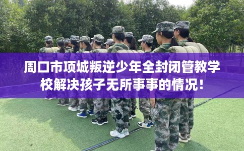 周口市项城叛逆少年全封闭管教学校解决孩子无所事事的情况！