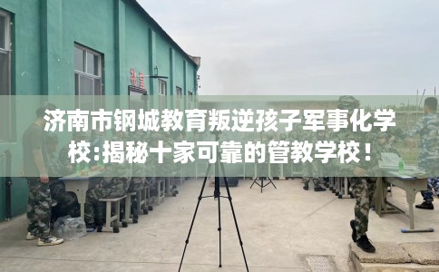 济南市钢城教育叛逆孩子军事化学校:揭秘十家可靠的管教学校！