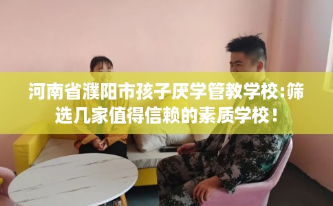 河南省濮阳市孩子厌学管教学校:筛选几家值得信赖的素质学校! 河南省濮阳市孩子厌学管教学校:筛选几家值得信赖的素质学校!