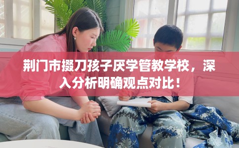 荆门市掇刀孩子厌学管教学校，深入分析明确观点对比！