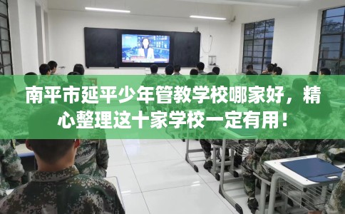 南平市延平少年管教学校哪家好，精心整理这十家学校一定有用！